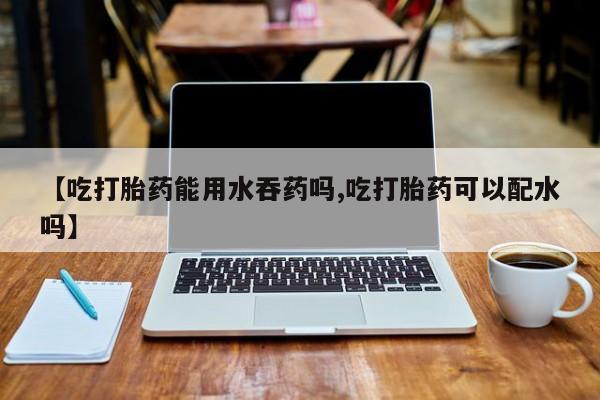 网上米非司酮在线下单微信【吃打胎药能用水吞药吗,吃打胎药可以配水吗】