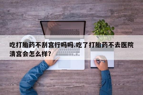 网上米非司酮在线下单微信吃打胎药不刮宫行吗吗.吃了打胎药不去医院清宫会怎么样？