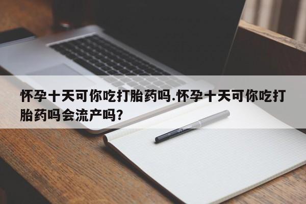 网上米非司酮在线下单微信怀孕十天可你吃打胎药吗.怀孕十天可你吃打胎药吗会流产吗？