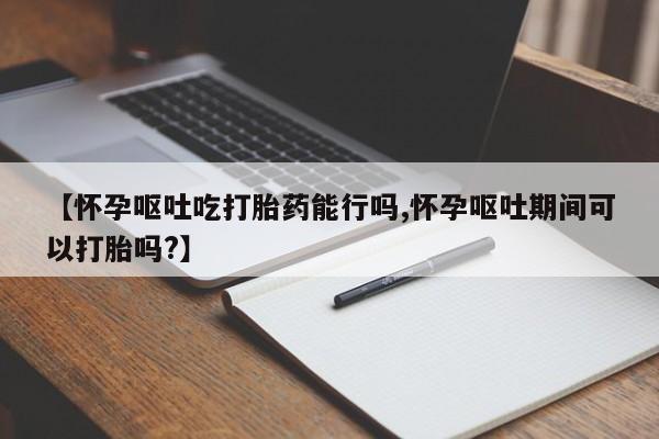 网上米非司酮在线下单微信【怀孕呕吐吃打胎药能行吗,怀孕呕吐期间可以打胎吗?】