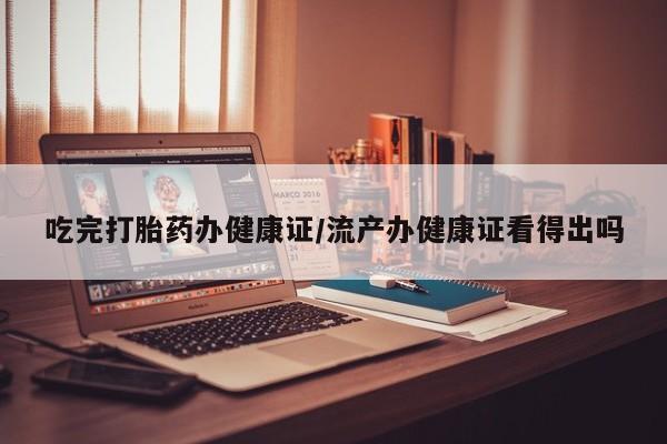 网上米非司酮在线下单微信吃完打胎药办健康证/流产办健康证看得出吗