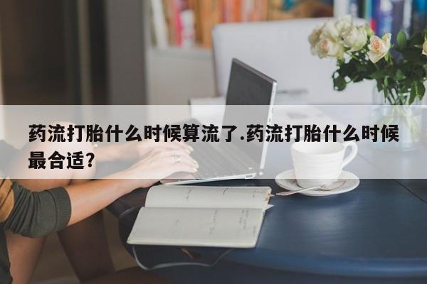 网上米非司酮在线下单微信药流打胎什么时候算流了.药流打胎什么时候最合适？