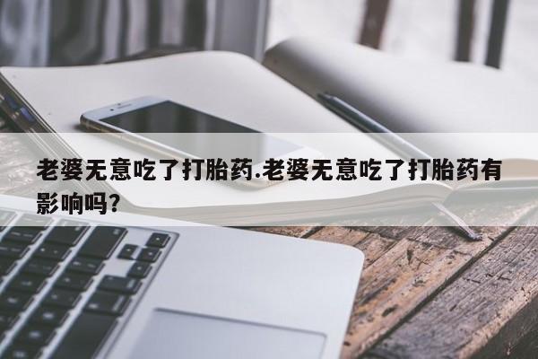 网上米非司酮在线下单微信老婆无意吃了打胎药.老婆无意吃了打胎药有影响吗？