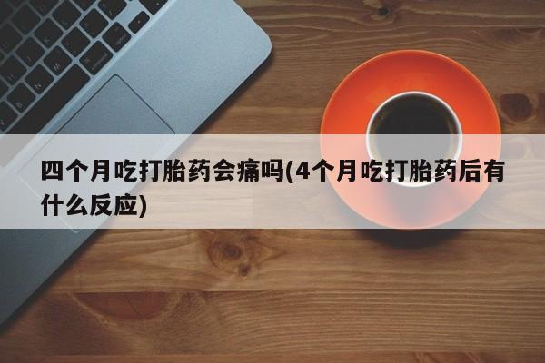网上米非司酮在线下单微信四个月吃打胎药会痛吗(4个月吃打胎药后有什么反应)