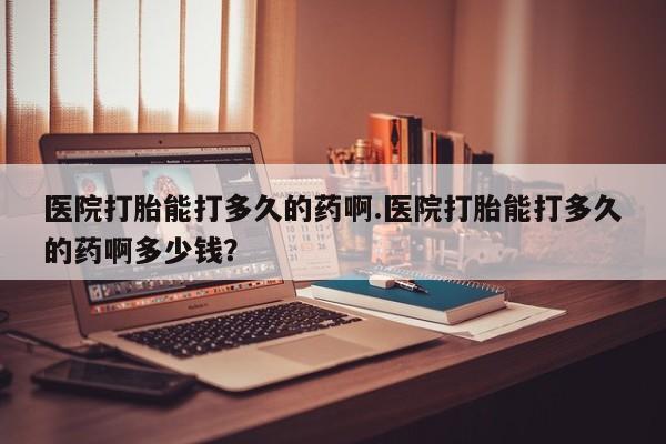 网上米非司酮在线下单微信医院打胎能打多久的药啊.医院打胎能打多久的药啊多少钱？