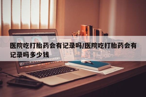 网上米非司酮在线下单微信医院吃打胎药会有记录吗/医院吃打胎药会有记录吗多少钱