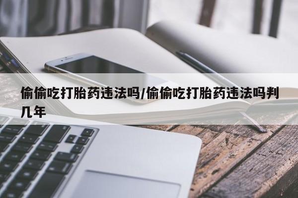 网上米非司酮在线下单微信偷偷吃打胎药违法吗/偷偷吃打胎药违法吗判几年