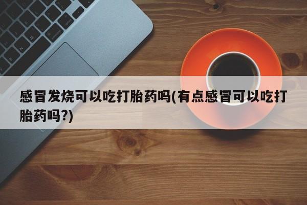 网上米非司酮在线下单微信感冒发烧可以吃打胎药吗(有点感冒可以吃打胎药吗?)