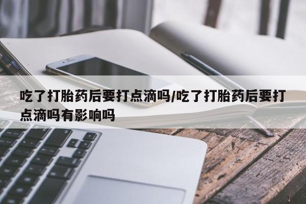 网上米非司酮在线下单微信吃了打胎药后要打点滴吗/吃了打胎药后要打点滴吗有影响吗