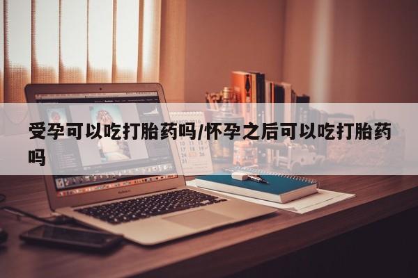 网上米非司酮在线下单微信受孕可以吃打胎药吗/怀孕之后可以吃打胎药吗