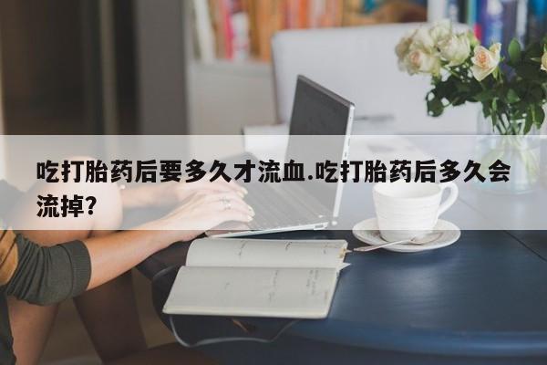 网上米非司酮在线下单微信吃打胎药后要多久才流血.吃打胎药后多久会流掉？