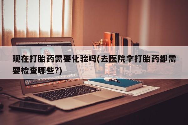 网上米非司酮在线下单微信现在打胎药需要化验吗(去医院拿打胎药都需要检查哪些?)