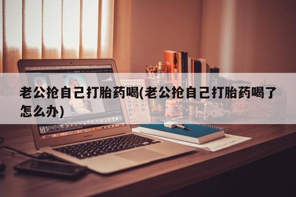 网上米非司酮在线下单微信老公抢自己打胎药喝(老公抢自己打胎药喝了怎么办)