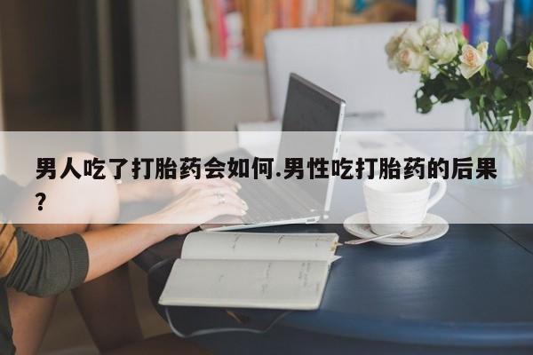 网上米非司酮在线下单微信男人吃了打胎药会如何.男性吃打胎药的后果？