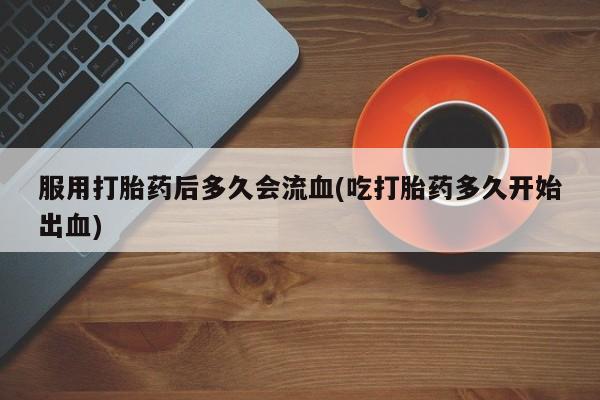 网上米非司酮在线下单微信服用打胎药后多久会流血(吃打胎药多久开始出血)