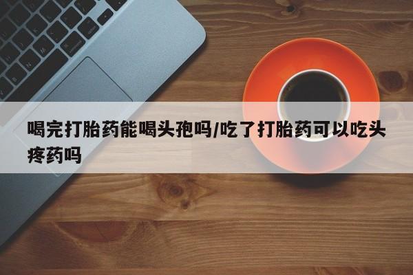 网上米非司酮在线下单微信喝完打胎药能喝头孢吗/吃了打胎药可以吃头疼药吗