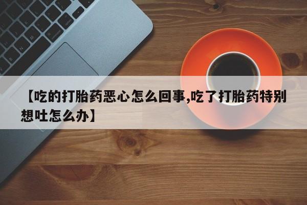 网上米非司酮在线下单微信【吃的打胎药恶心怎么回事,吃了打胎药特别想吐怎么办】