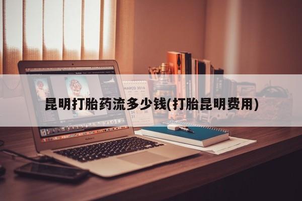 网上米非司酮在线下单微信昆明打胎药流多少钱(打胎昆明费用)