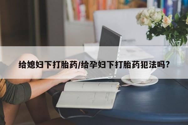 网上米非司酮在线下单微信给媳妇下打胎药/给孕妇下打胎药犯法吗?
