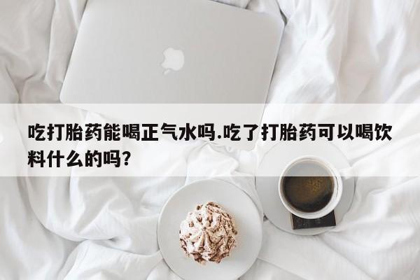 网上米非司酮在线下单微信吃打胎药能喝正气水吗.吃了打胎药可以喝饮料什么的吗？