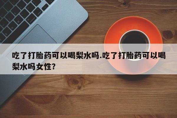 网上米非司酮在线下单微信吃了打胎药可以喝梨水吗.吃了打胎药可以喝梨水吗女性？