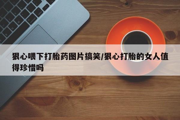 网上米非司酮在线下单微信狠心喂下打胎药图片搞笑/狠心打胎的女人值得珍惜吗