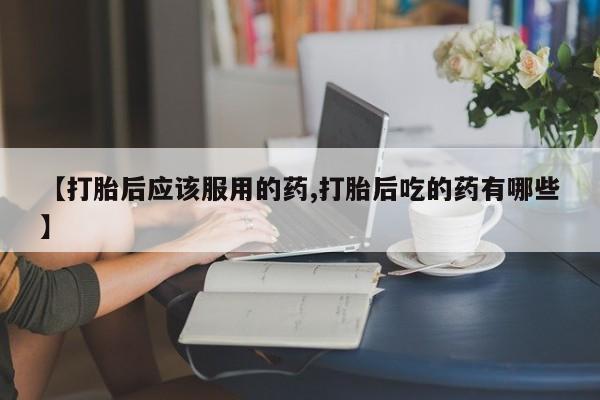 网上米非司酮在线下单微信【打胎后应该服用的药,打胎后吃的药有哪些】