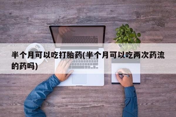网上米非司酮在线下单微信半个月可以吃打胎药(半个月可以吃两次药流的药吗)