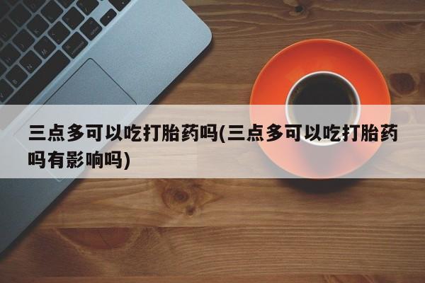 网上米非司酮在线下单微信三点多可以吃打胎药吗(三点多可以吃打胎药吗有影响吗)