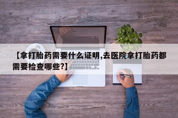 网上米非司酮在线下单微信【拿打胎药需要什么证明,去医院拿打胎药都需要检查哪些?】