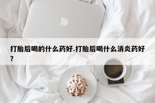 网上米非司酮在线下单微信打胎后喝的什么药好.打胎后喝什么消炎药好？