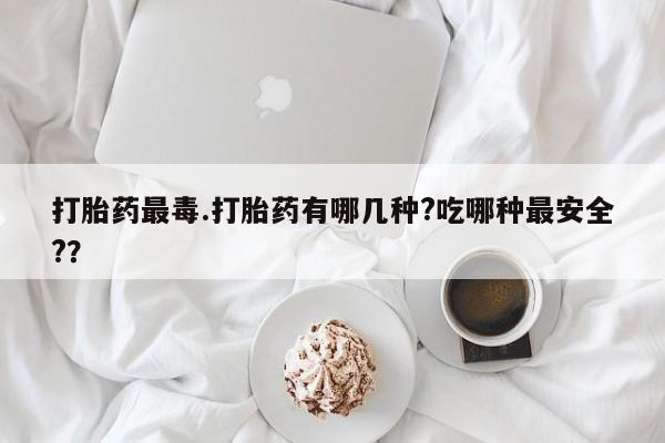 网上米非司酮在线下单微信打胎药最毒.打胎药有哪几种?吃哪种最安全?？