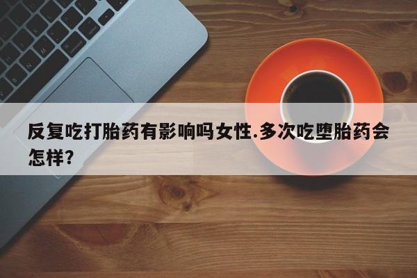 网上米非司酮在线下单微信反复吃打胎药有影响吗女性.多次吃堕胎药会怎样？