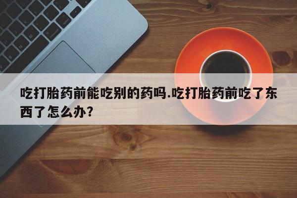 网上米非司酮在线下单微信吃打胎药前能吃别的药吗.吃打胎药前吃了东西了怎么办？