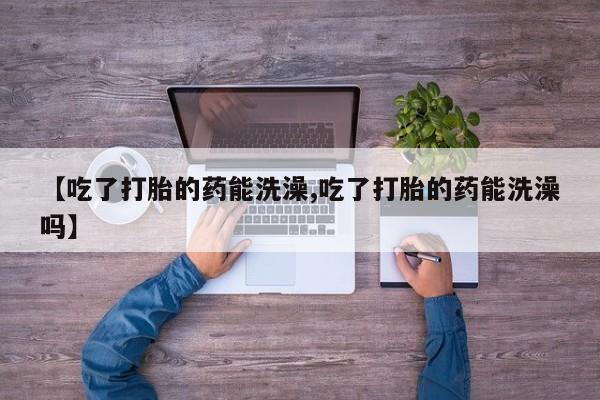网上米非司酮在线下单微信【吃了打胎的药能洗澡,吃了打胎的药能洗澡吗】
