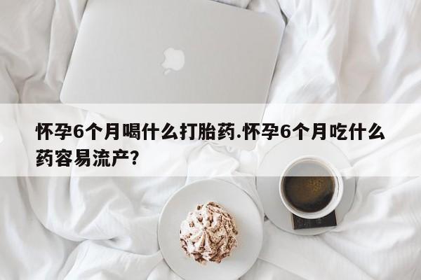 网上米非司酮在线下单微信怀孕6个月喝什么打胎药.怀孕6个月吃什么药容易流产？