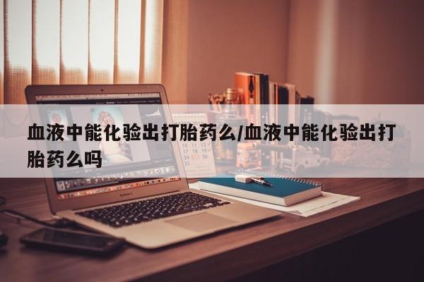 网上米非司酮在线下单微信血液中能化验出打胎药么/血液中能化验出打胎药么吗