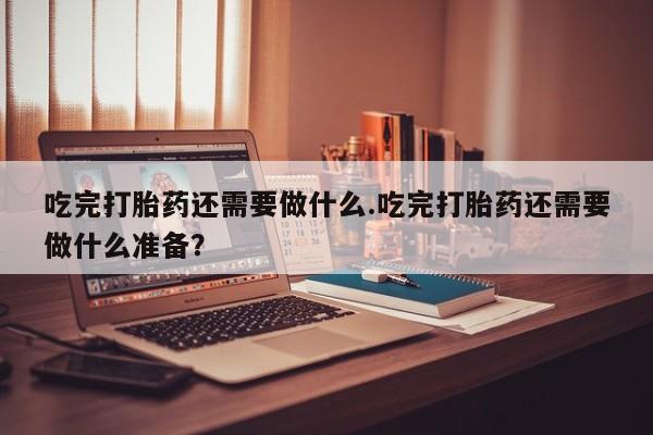 网上米非司酮在线下单微信吃完打胎药还需要做什么.吃完打胎药还需要做什么准备？