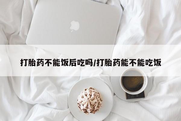 网上米非司酮在线下单微信打胎药不能饭后吃吗/打胎药能不能吃饭