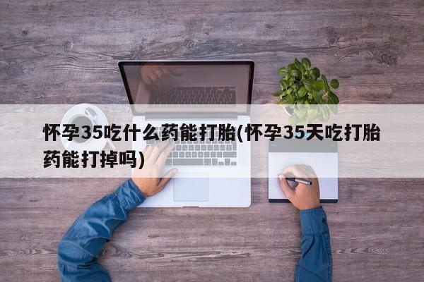 网上米非司酮在线下单微信怀孕35吃什么药能打胎(怀孕35天吃打胎药能打掉吗)