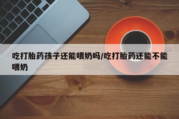 网上米非司酮在线下单微信吃打胎药孩子还能喂奶吗/吃打胎药还能不能喂奶