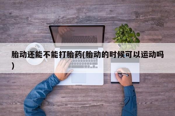 网上米非司酮在线下单微信胎动还能不能打胎药(胎动的时候可以运动吗)