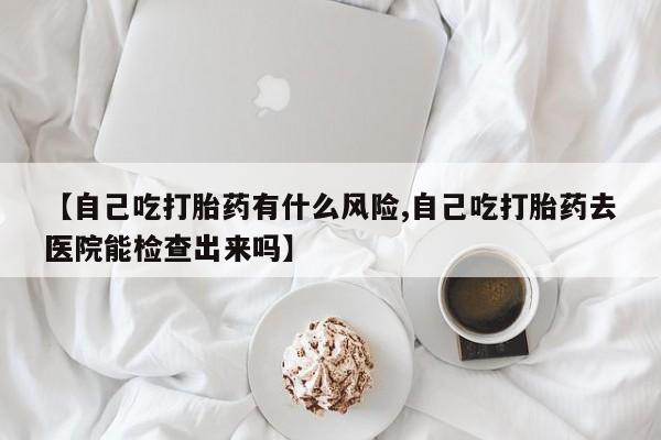 网上米非司酮在线下单微信【自己吃打胎药有什么风险,自己吃打胎药去医院能检查出来吗】