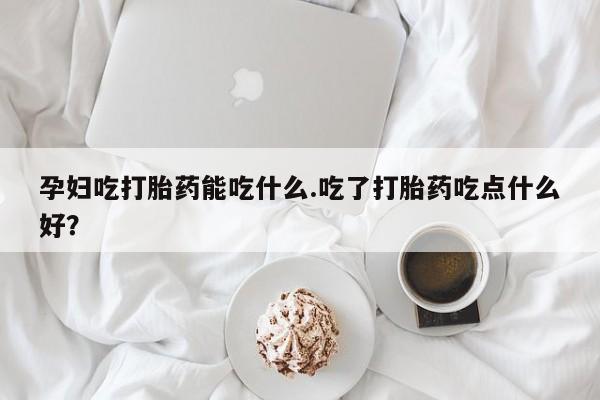 网上米非司酮在线下单微信孕妇吃打胎药能吃什么.吃了打胎药吃点什么好？