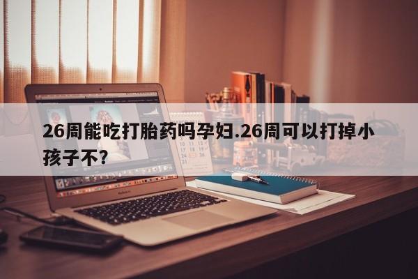 网上米非司酮在线下单微信26周能吃打胎药吗孕妇.26周可以打掉小孩子不？