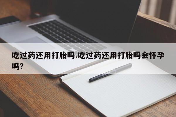 网上米非司酮在线下单微信吃过药还用打胎吗.吃过药还用打胎吗会怀孕吗？