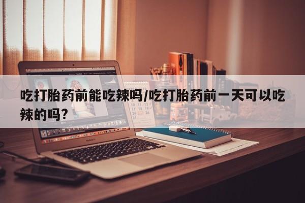 网上米非司酮在线下单微信吃打胎药前能吃辣吗/吃打胎药前一天可以吃辣的吗?