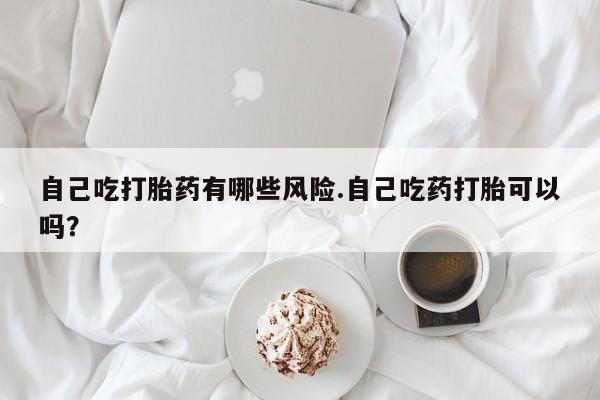 网上米非司酮在线下单微信自己吃打胎药有哪些风险.自己吃药打胎可以吗？