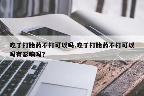 网上米非司酮在线下单微信吃了打胎药不打可以吗.吃了打胎药不打可以吗有影响吗？