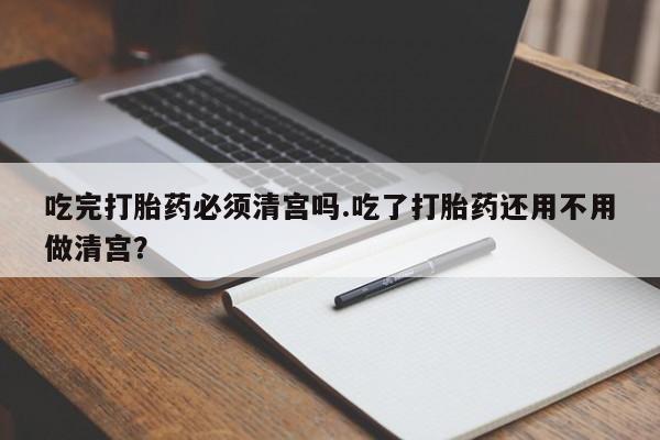 网上米非司酮在线下单微信吃完打胎药必须清宫吗.吃了打胎药还用不用做清宫？